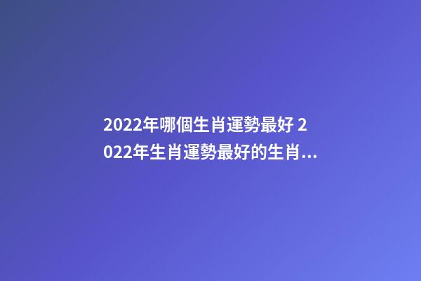 2022年哪個生肖運勢最好 2022年生肖運勢最好的生肖是什么 虎年運勢2022年運勢12生肖，牛年運勢2022 年運勢12生肖運勢-第1張-觀點-玄機派